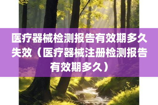 医疗器械检测报告有效期多久失效（医疗器械注册检测报告有效期多久）