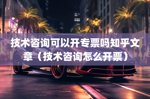 技术咨询可以开专票吗知乎文章（技术咨询怎么开票）