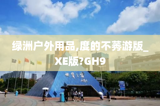 绿洲户外用品,度的不莠游版_XE版?GH9