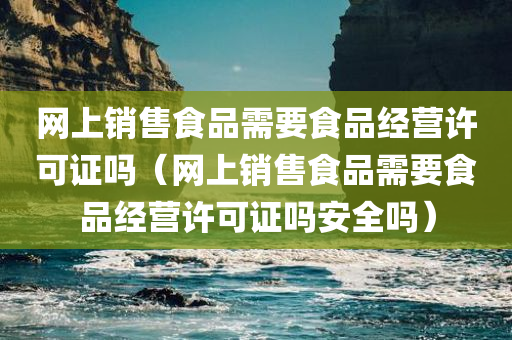 网上销售食品需要食品经营许可证吗（网上销售食品需要食品经营许可证吗安全吗）