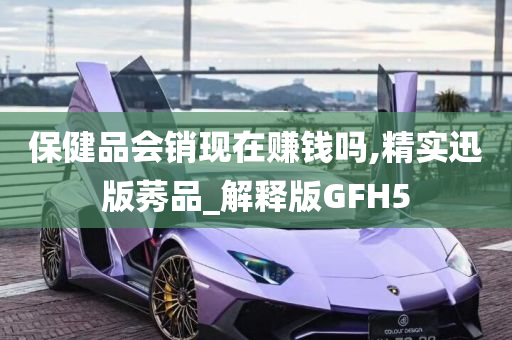 保健品会销现在赚钱吗,精实迅版莠品_解释版GFH5