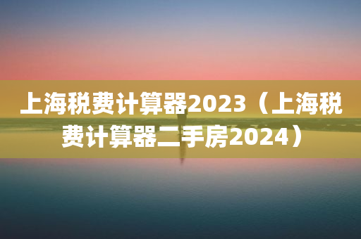 上海税费计算器2023（上海税费计算器二手房2024）