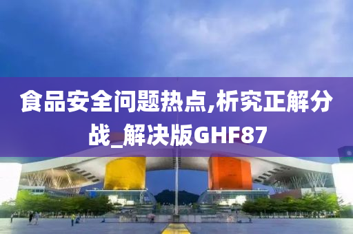 食品安全问题热点,析究正解分战_解决版GHF87