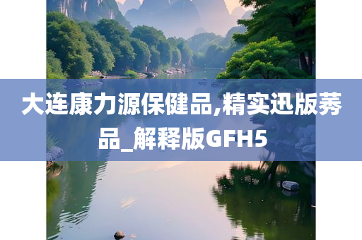 大连康力源保健品,精实迅版莠品_解释版GFH5