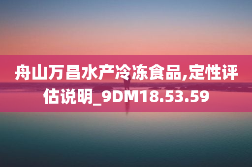 舟山万昌水产冷冻食品,定性评估说明_9DM18.53.59