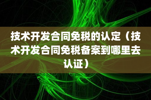 技术开发合同免税的认定（技术开发合同免税备案到哪里去认证）