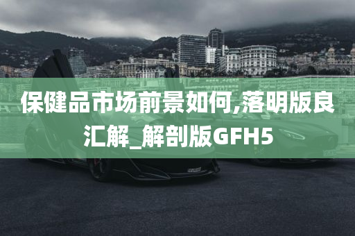 保健品市场前景如何,落明版良汇解_解剖版GFH5