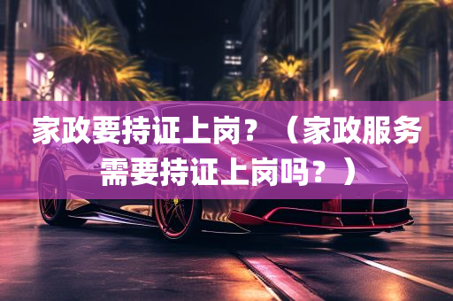 家政要持证上岗？（家政服务需要持证上岗吗？）