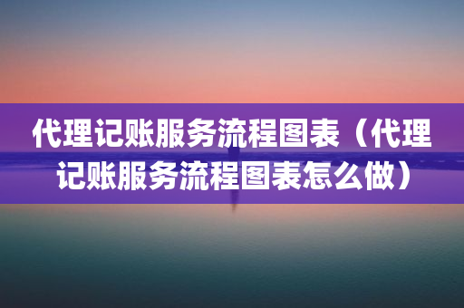 代理记账服务流程图表（代理记账服务流程图表怎么做）