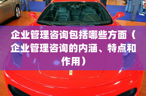 企业管理咨询包括哪些方面（企业管理咨询的内涵、特点和作用）