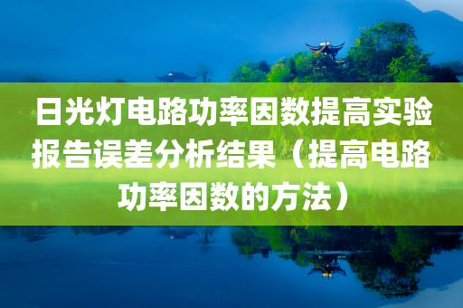 日光灯电路功率因数提高实验报告误差分析结果（提高电路功率因数的方法）