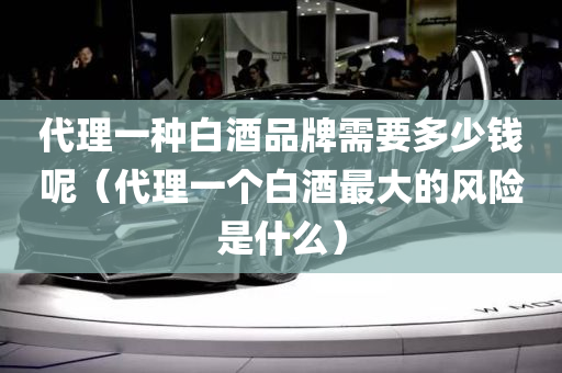 代理一种白酒品牌需要多少钱呢（代理一个白酒最大的风险是什么）