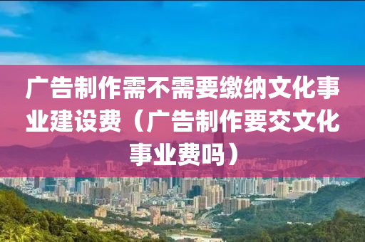 广告制作需不需要缴纳文化事业建设费（广告制作要交文化事业费吗）