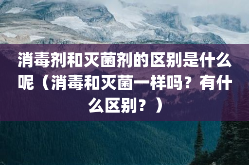 消毒剂和灭菌剂的区别是什么呢（消毒和灭菌一样吗？有什么区别？）