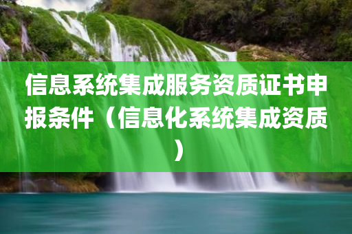 信息系统集成服务资质证书申报条件（信息化系统集成资质）