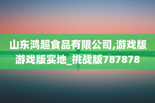 山东鸿超食品有限公司,游戏版游戏版实地_挑战版787878