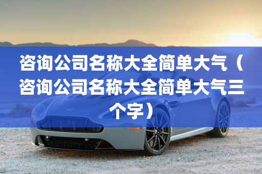 咨询公司名称大全简单大气（咨询公司名称大全简单大气三个字）