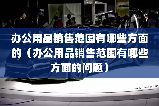 办公用品销售范围有哪些方面的（办公用品销售范围有哪些方面的问题）