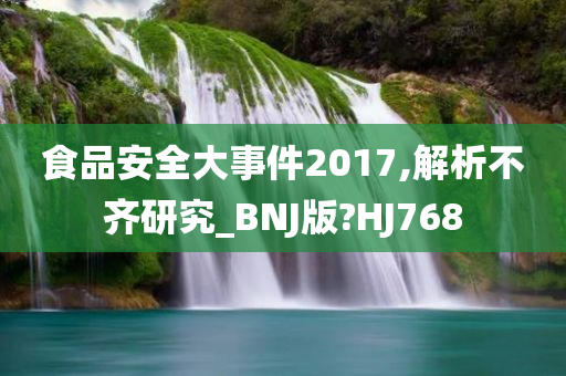 食品安全大事件2017,解析不齐研究_BNJ版?HJ768