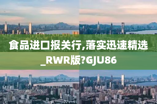 食品进口报关行,落实迅速精选_RWR版?GJU86