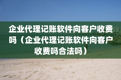 企业代理记账软件向客户收费吗（企业代理记账软件向客户收费吗合法吗）