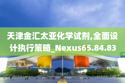 天津金汇太亚化学试剂,全面设计执行策略_Nexus65.84.83