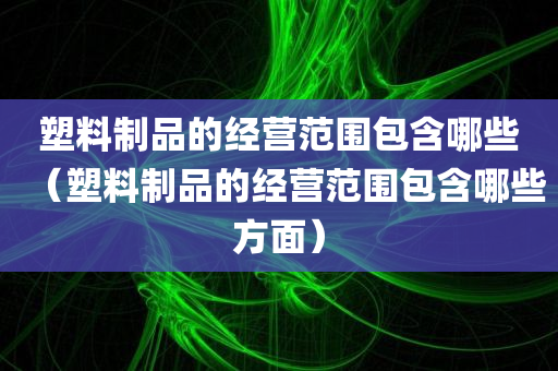 塑料制品的经营范围包含哪些（塑料制品的经营范围包含哪些方面）