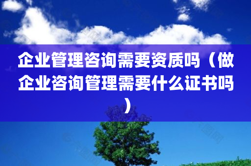 企业管理咨询需要资质吗（做企业咨询管理需要什么证书吗）