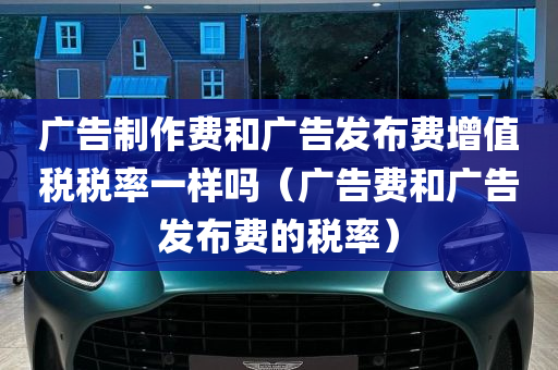 广告制作费和广告发布费增值税税率一样吗（广告费和广告发布费的税率）