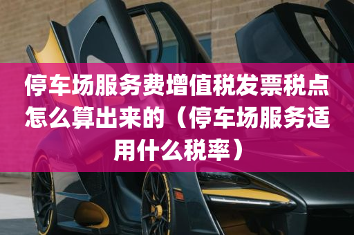 停车场服务费增值税发票税点怎么算出来的（停车场服务适用什么税率）