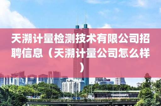 天溯计量检测技术有限公司招聘信息（天溯计量公司怎么样）