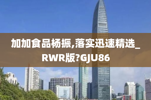 加加食品杨振,落实迅速精选_RWR版?GJU86