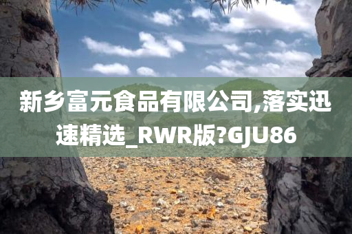 新乡富元食品有限公司,落实迅速精选_RWR版?GJU86