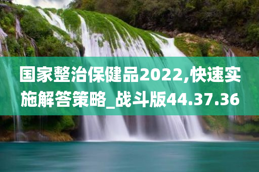 国家整治保健品2022,快速实施解答策略_战斗版44.37.36