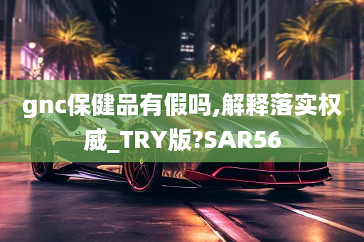 gnc保健品有假吗,解释落实权威_TRY版?SAR56