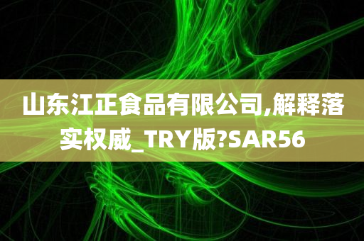 山东江正食品有限公司,解释落实权威_TRY版?SAR56