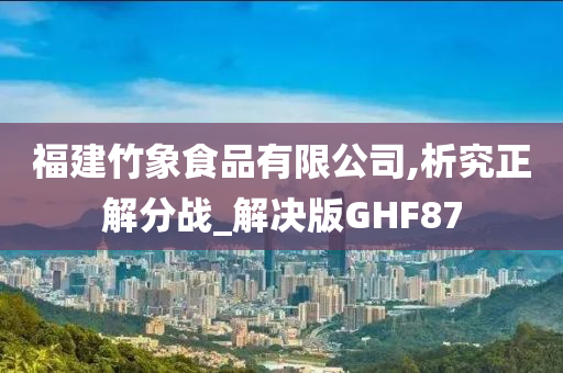 福建竹象食品有限公司,析究正解分战_解决版GHF87