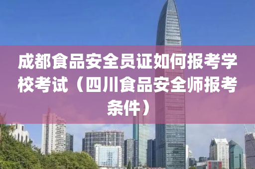 成都食品安全员证如何报考学校考试（四川食品安全师报考条件）