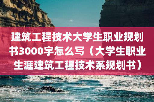 建筑工程技术大学生职业规划书3000字怎么写（大学生职业生涯建筑工程技术系规划书）