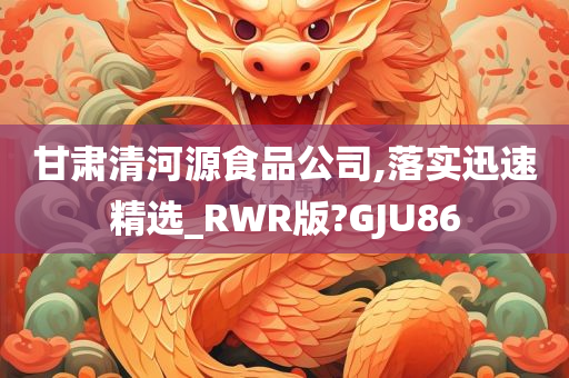 甘肃清河源食品公司,落实迅速精选_RWR版?GJU86