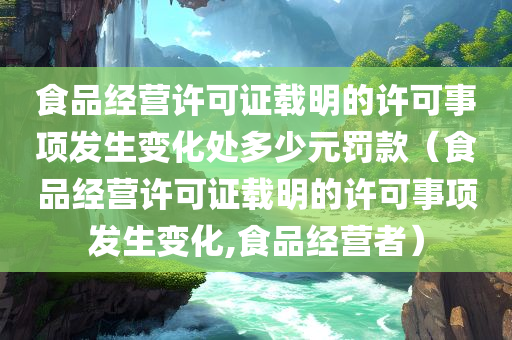 食品经营许可证载明的许可事项发生变化处多少元罚款（食品经营许可证载明的许可事项发生变化,食品经营者）