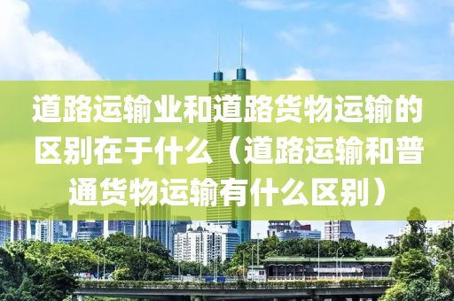 道路运输业和道路货物运输的区别在于什么（道路运输和普通货物运输有什么区别）