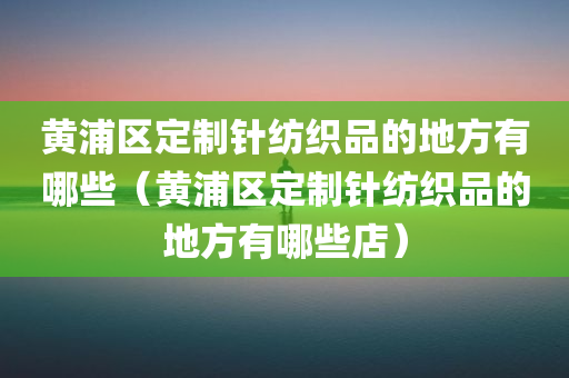 黄浦区定制针纺织品的地方有哪些（黄浦区定制针纺织品的地方有哪些店）