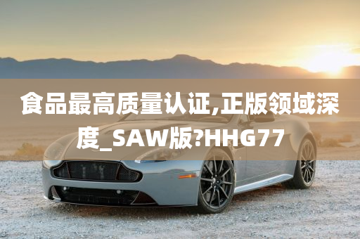 食品最高质量认证,正版领域深度_SAW版?HHG77