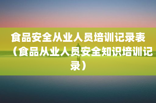 食品安全从业人员培训记录表（食品从业人员安全知识培训记录）