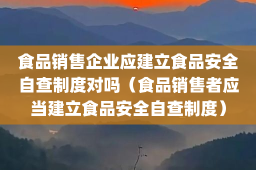 食品销售企业应建立食品安全自查制度对吗（食品销售者应当建立食品安全自查制度）