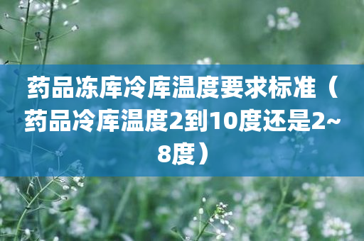 药品冻库冷库温度要求标准（药品冷库温度2到10度还是2~8度）