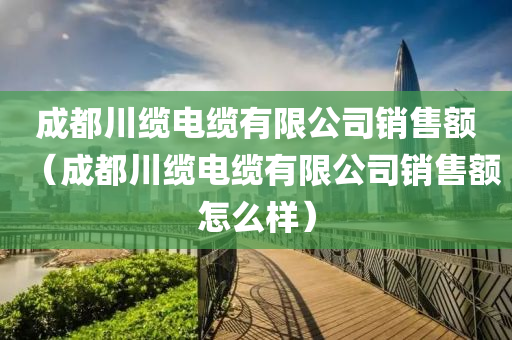 成都川缆电缆有限公司销售额（成都川缆电缆有限公司销售额怎么样）