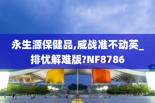 永生源保健品,威战准不动英_排忧解难版?NF8786