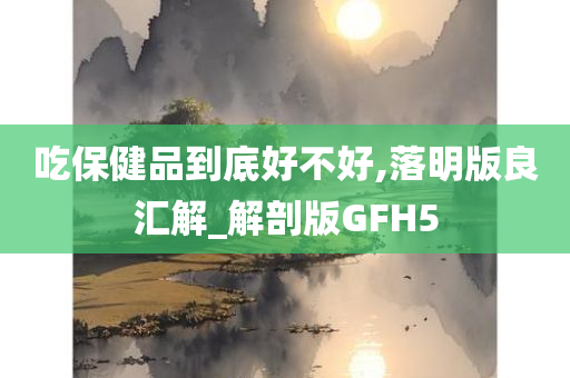 吃保健品到底好不好,落明版良汇解_解剖版GFH5